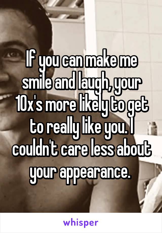 If you can make me smile and laugh, your 10x's more likely to get to really like you. I couldn't care less about your appearance. 