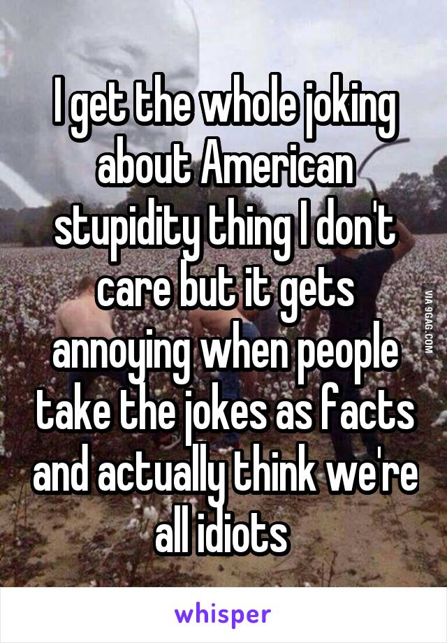 I get the whole joking about American stupidity thing I don't care but it gets annoying when people take the jokes as facts and actually think we're all idiots 