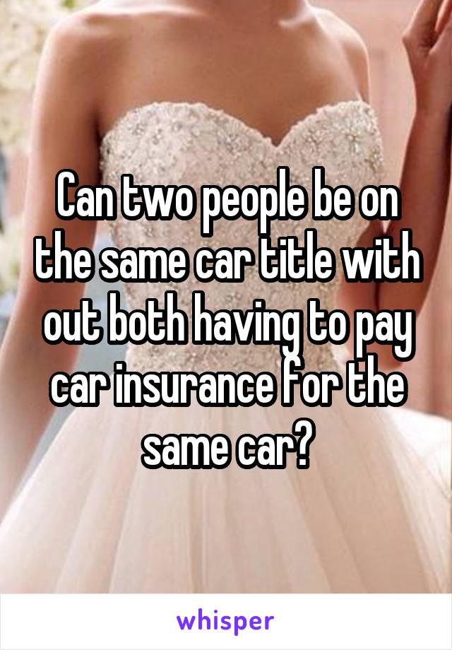 Can two people be on the same car title with out both having to pay car insurance for the same car?