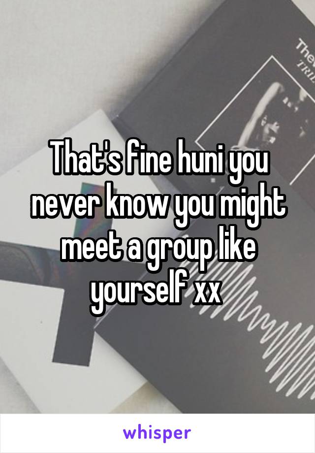 That's fine huni you never know you might meet a group like yourself xx 