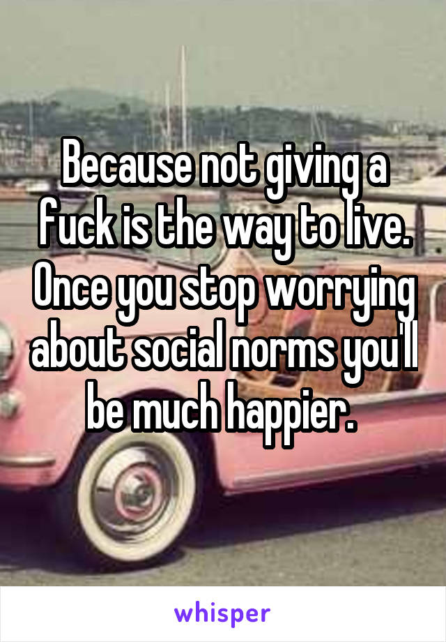 Because not giving a fuck is the way to live. Once you stop worrying about social norms you'll be much happier. 
