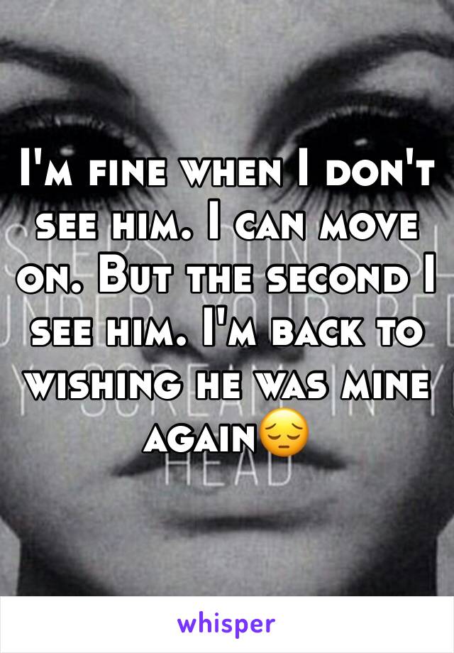 I'm fine when I don't see him. I can move on. But the second I see him. I'm back to wishing he was mine again😔