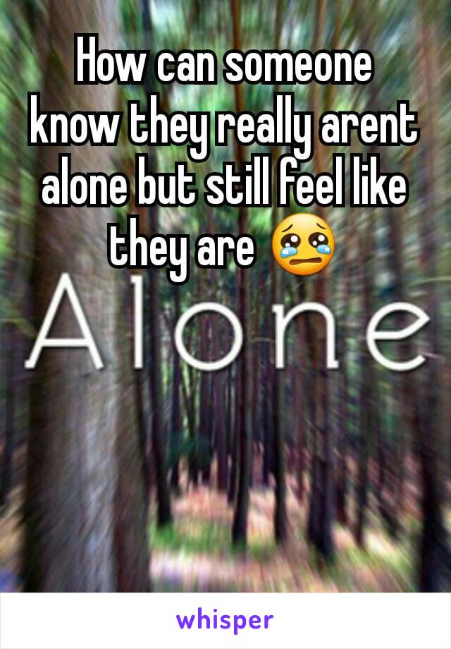 How can someone know they really arent alone but still feel like they are 😢