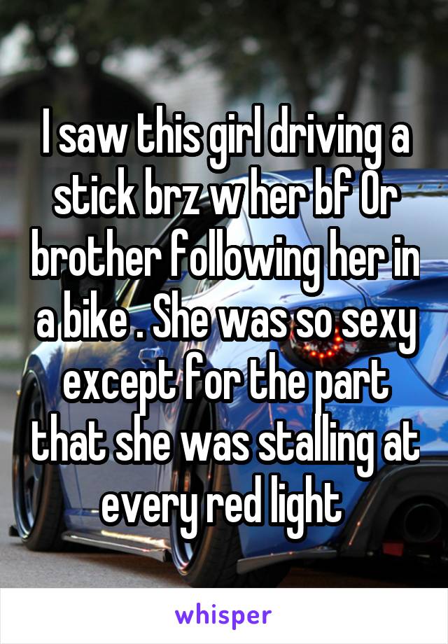 I saw this girl driving a stick brz w her bf Or brother following her in a bike . She was so sexy except for the part that she was stalling at every red light 