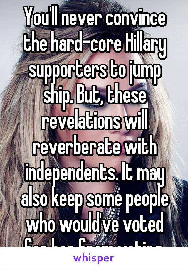 You'll never convince the hard-core Hillary supporters to jump ship. But, these revelations will reverberate with independents. It may also keep some people who would've voted for her from voting.