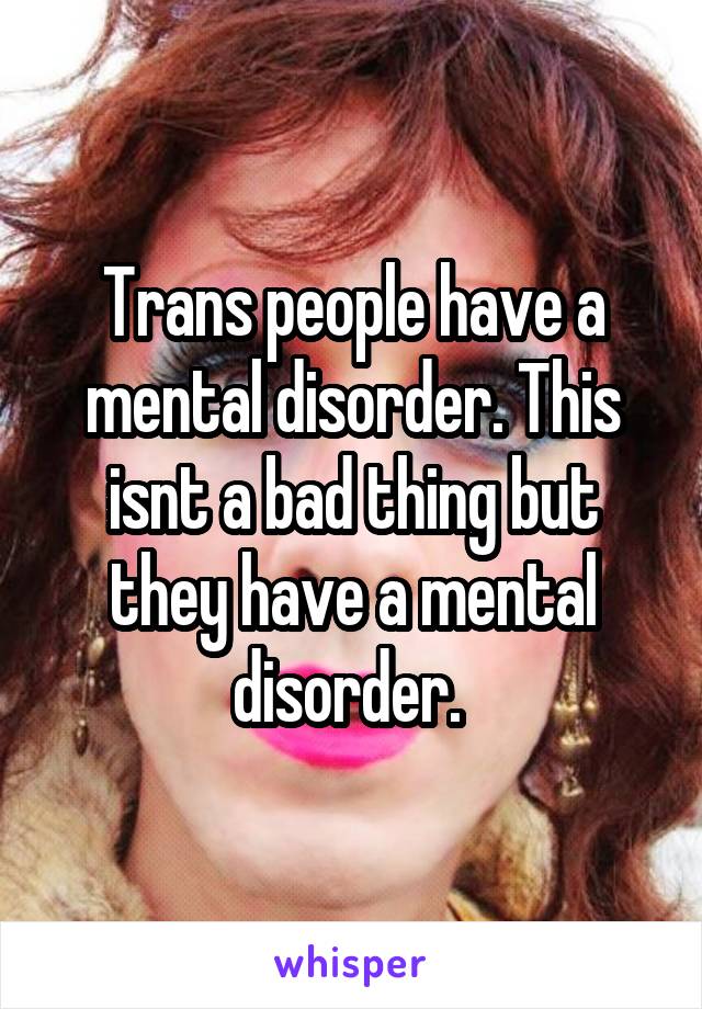 Trans people have a mental disorder. This isnt a bad thing but they have a mental disorder. 