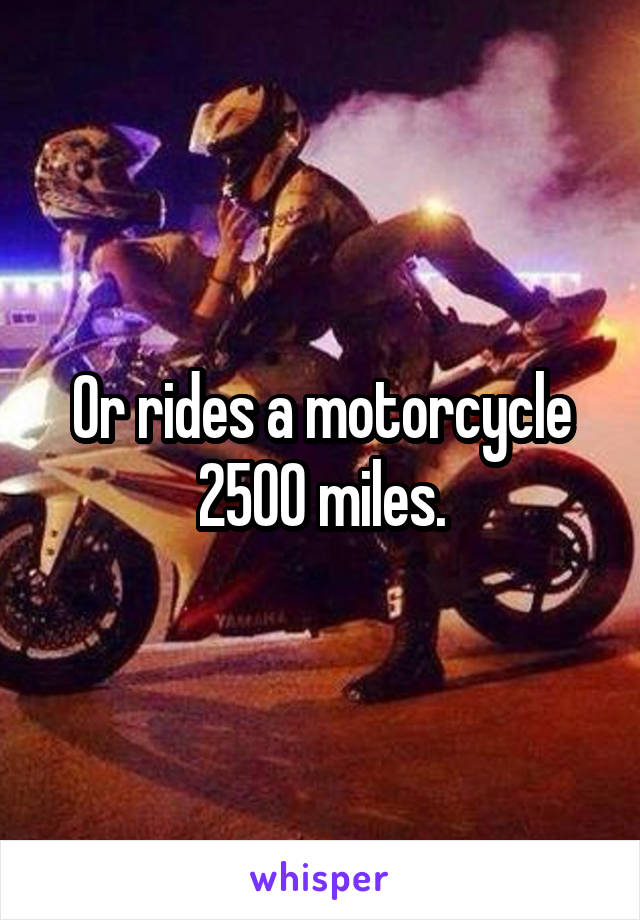 Or rides a motorcycle 2500 miles.