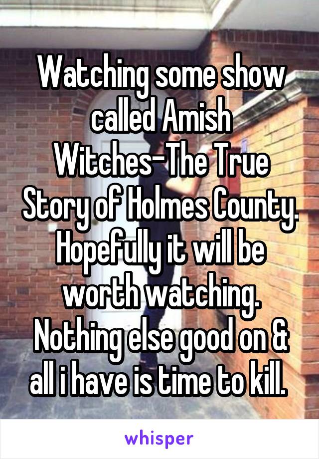 Watching some show called Amish Witches-The True Story of Holmes County. Hopefully it will be worth watching. Nothing else good on & all i have is time to kill. 