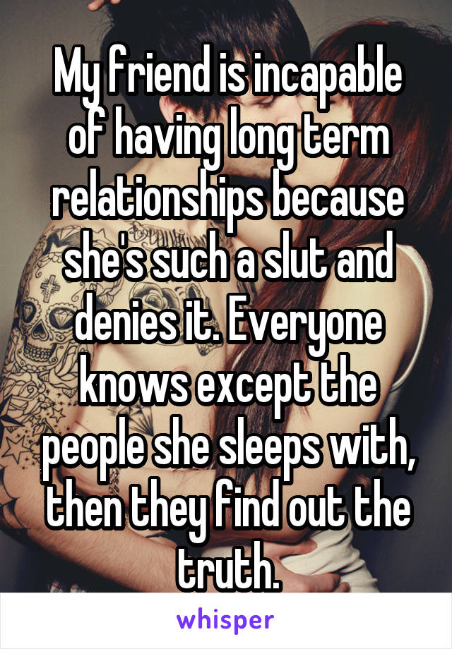 My friend is incapable of having long term relationships because she's such a slut and denies it. Everyone knows except the people she sleeps with, then they find out the truth.