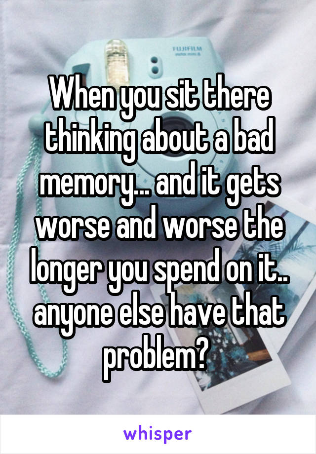 When you sit there thinking about a bad memory... and it gets worse and worse the longer you spend on it.. anyone else have that problem? 
