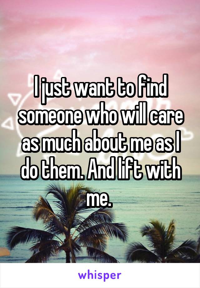 I just want to find someone who will care as much about me as I do them. And lift with me. 