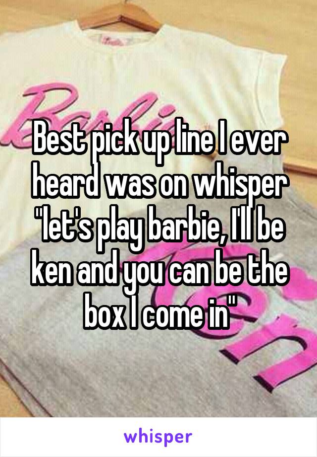 Best pick up line I ever heard was on whisper "let's play barbie, I'll be ken and you can be the box I come in"