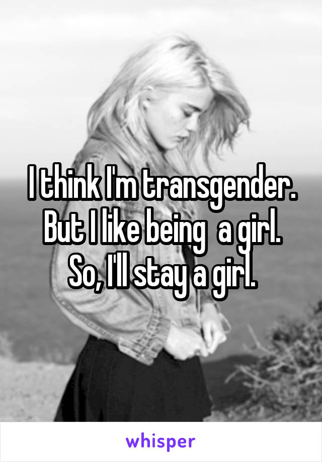 I think I'm transgender. But I like being  a girl.
So, I'll stay a girl.