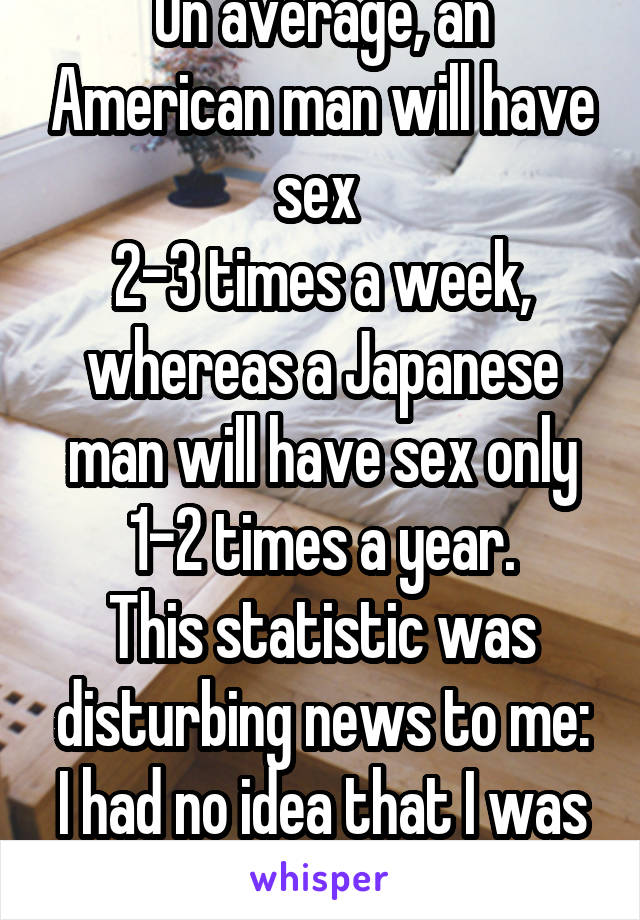 On average, an American man will have sex 
2-3 times a week, whereas a Japanese man will have sex only 1-2 times a year.
This statistic was disturbing news to me:
I had no idea that I was Japanese....