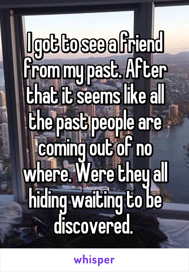 I got to see a friend from my past. After that it seems like all the past people are coming out of no where. Were they all hiding waiting to be discovered. 