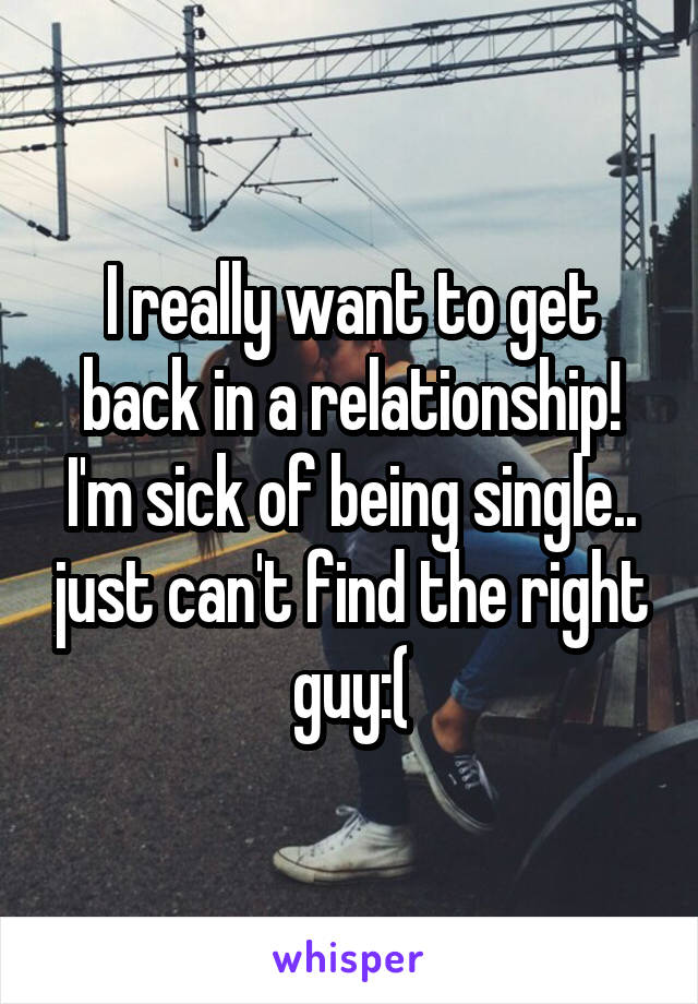 I really want to get back in a relationship! I'm sick of being single.. just can't find the right guy:(