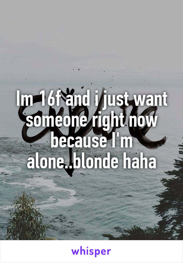 Im 16f and i just want someone right now because I'm alone..blonde haha