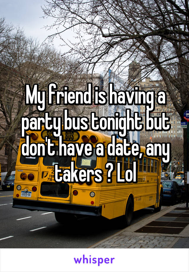 My friend is having a party bus tonight but don't have a date, any takers ? Lol