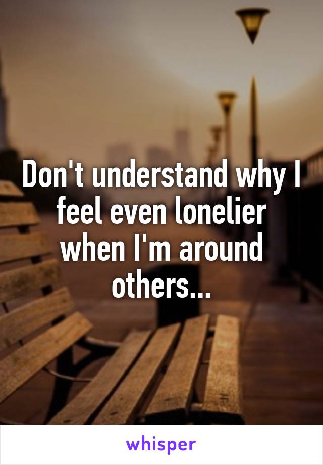 Don't understand why I feel even lonelier when I'm around others...