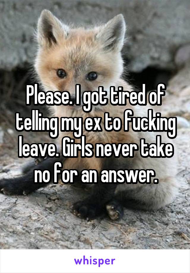 Please. I got tired of telling my ex to fucking leave. Girls never take no for an answer.