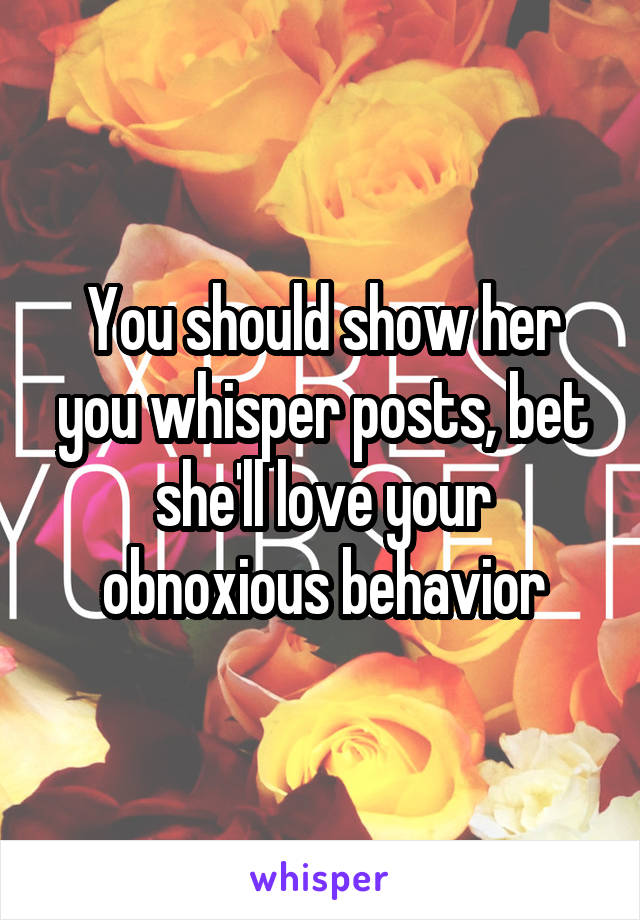 You should show her you whisper posts, bet she'll love your obnoxious behavior