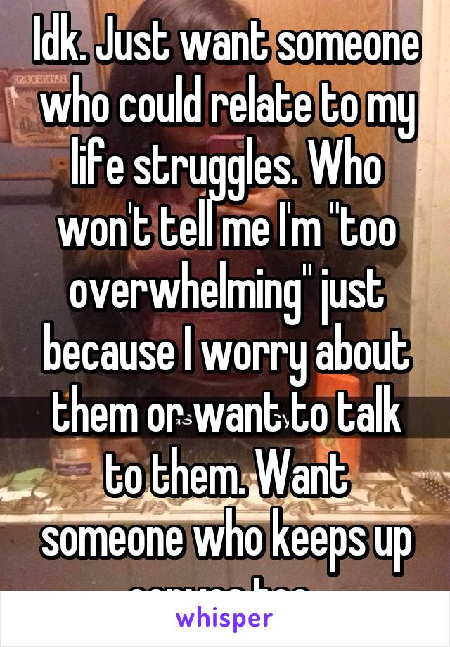 Idk. Just want someone who could relate to my life struggles. Who won't tell me I'm "too overwhelming" just because I worry about them or want to talk to them. Want someone who keeps up convos too. 