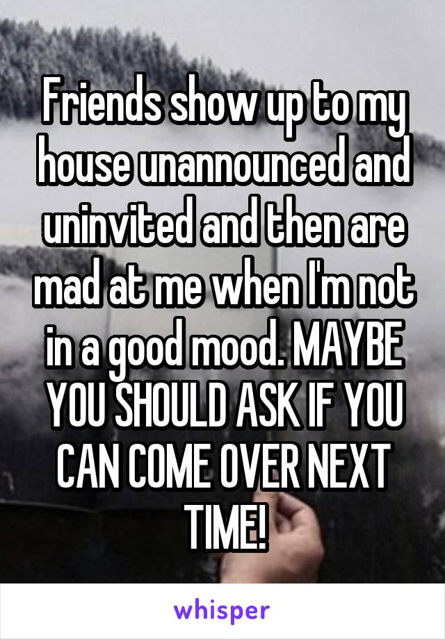 Friends show up to my house unannounced and uninvited and then are mad at me when I'm not in a good mood. MAYBE YOU SHOULD ASK IF YOU CAN COME OVER NEXT TIME!