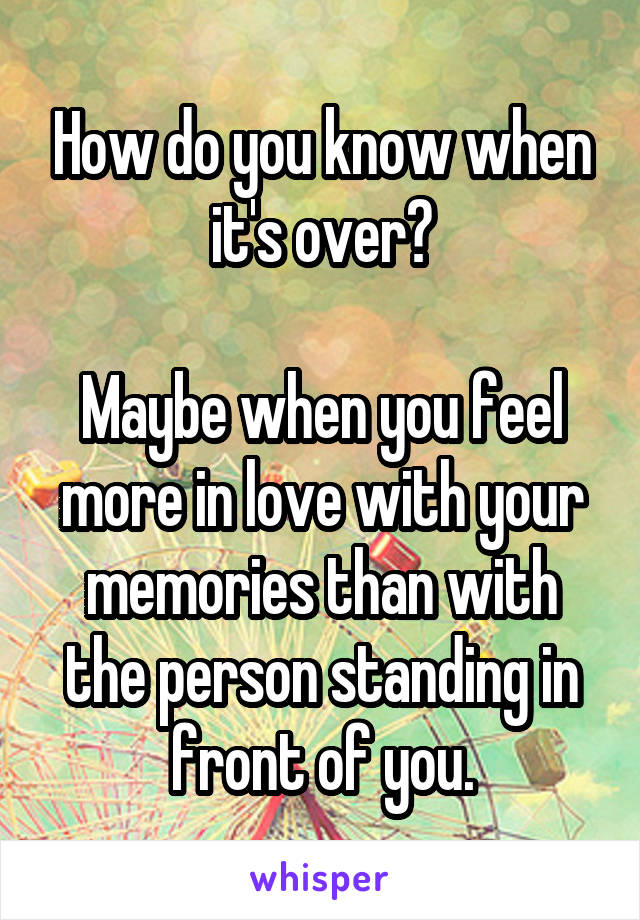 How do you know when it's over?

Maybe when you feel more in love with your memories than with the person standing in front of you.