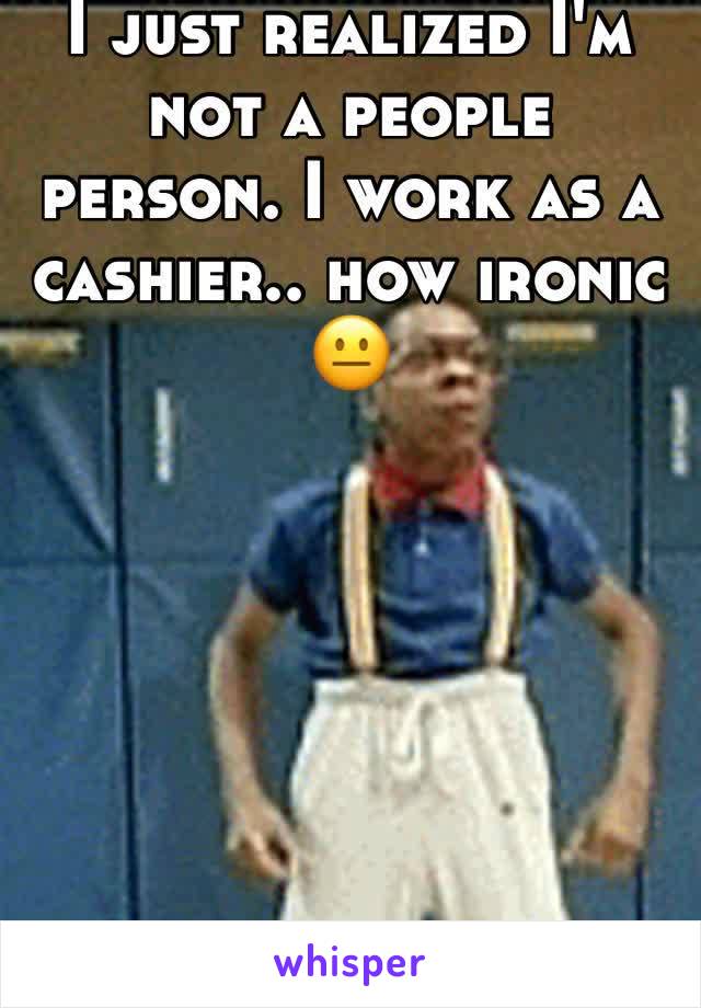 I just realized I'm not a people person. I work as a cashier.. how ironic 😐