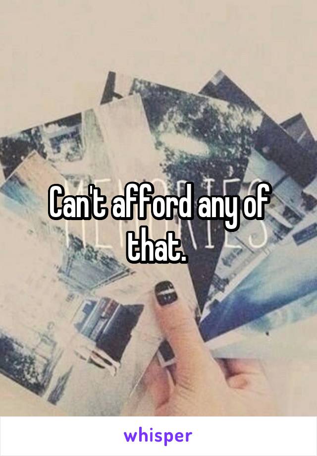 Can't afford any of that. 