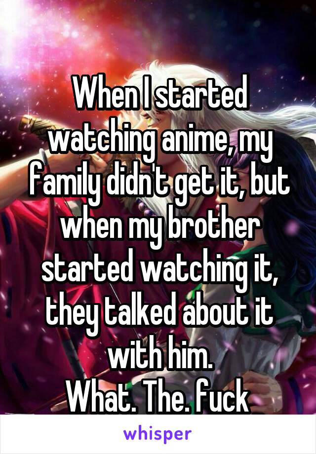 
When I started watching anime, my family didn't get it, but when my brother started watching it, they talked about it with him.
What. The. fuck 