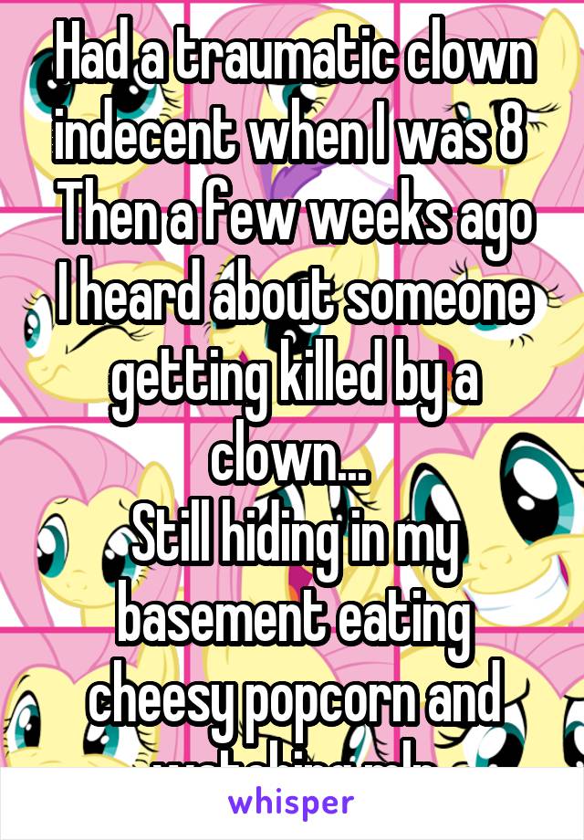 Had a traumatic clown indecent when I was 8 
Then a few weeks ago I heard about someone getting killed by a clown... 
Still hiding in my basement eating cheesy popcorn and watching mlp