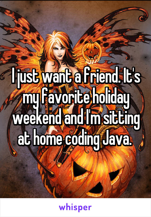 I just want a friend. It's my favorite holiday weekend and I'm sitting at home coding Java. 