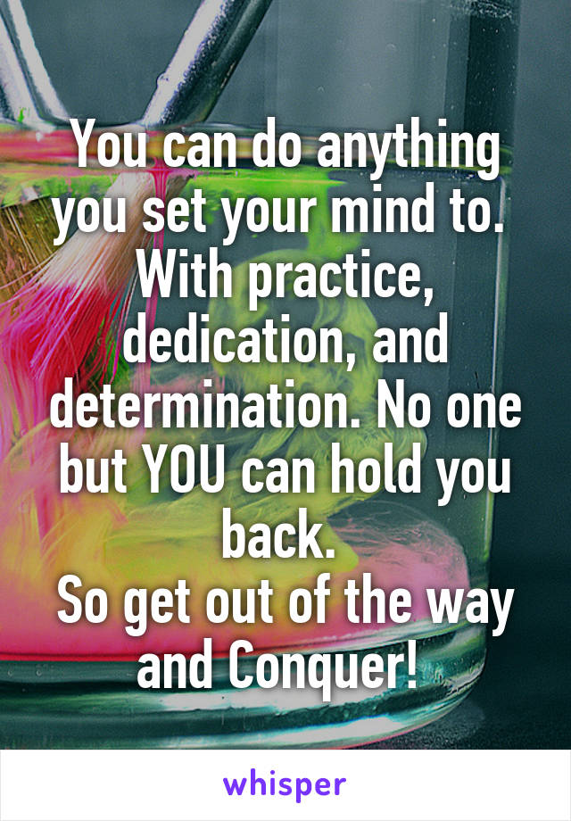 You can do anything you set your mind to. 
With practice, dedication, and determination. No one but YOU can hold you back. 
So get out of the way and Conquer! 