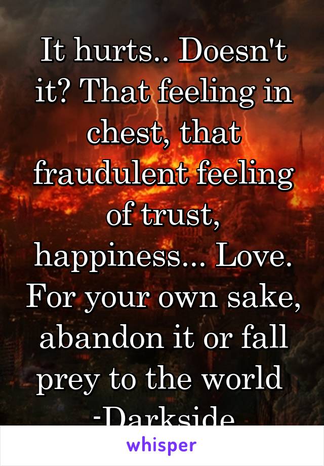 It hurts.. Doesn't it? That feeling in chest, that fraudulent feeling of trust, happiness... Love. For your own sake, abandon it or fall prey to the world 
-Darkside