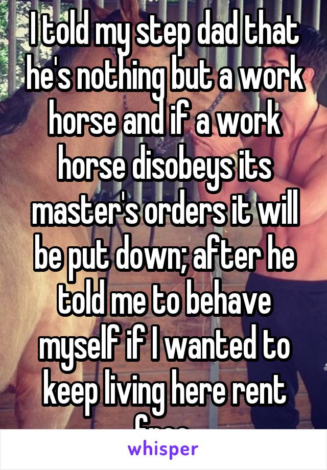 I told my step dad that he's nothing but a work horse and if a work horse disobeys its master's orders it will be put down; after he told me to behave myself if I wanted to keep living here rent free.