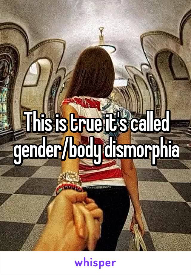 This is true it's called gender/body dismorphia