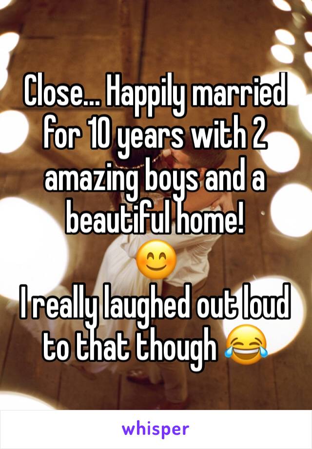 Close... Happily married for 10 years with 2 amazing boys and a beautiful home! 
😊
I really laughed out loud to that though 😂