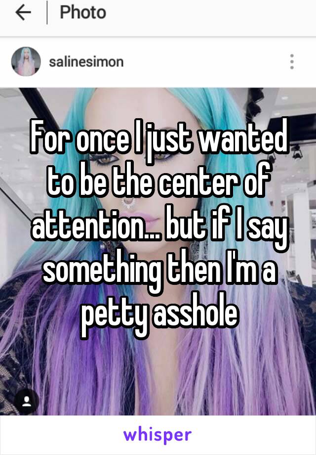For once I just wanted to be the center of attention... but if I say something then I'm a petty asshole