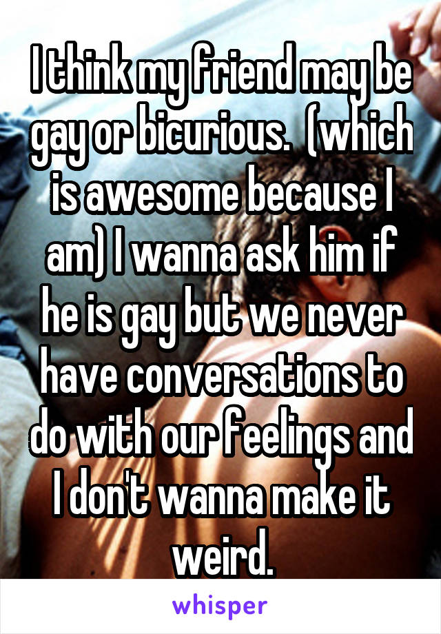 I think my friend may be gay or bicurious.  (which is awesome because I am) I wanna ask him if he is gay but we never have conversations to do with our feelings and I don't wanna make it weird.