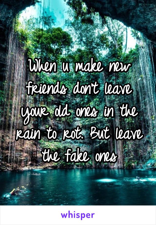 When u make new friends don't leave your old ones in the rain to rot. But leave the fake ones