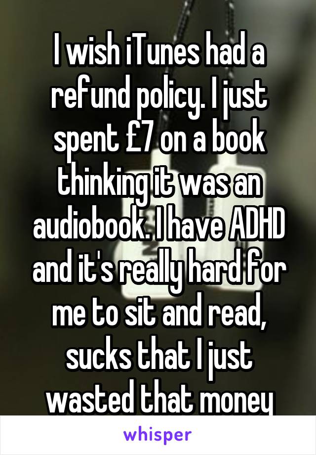 I wish iTunes had a refund policy. I just spent £7 on a book thinking it was an audiobook. I have ADHD and it's really hard for me to sit and read, sucks that I just wasted that money