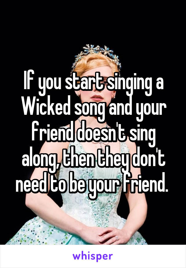 If you start singing a Wicked song and your friend doesn't sing along, then they don't need to be your friend. 