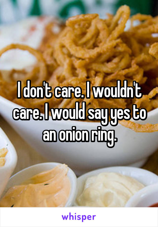 I don't care. I wouldn't care. I would say yes to an onion ring.