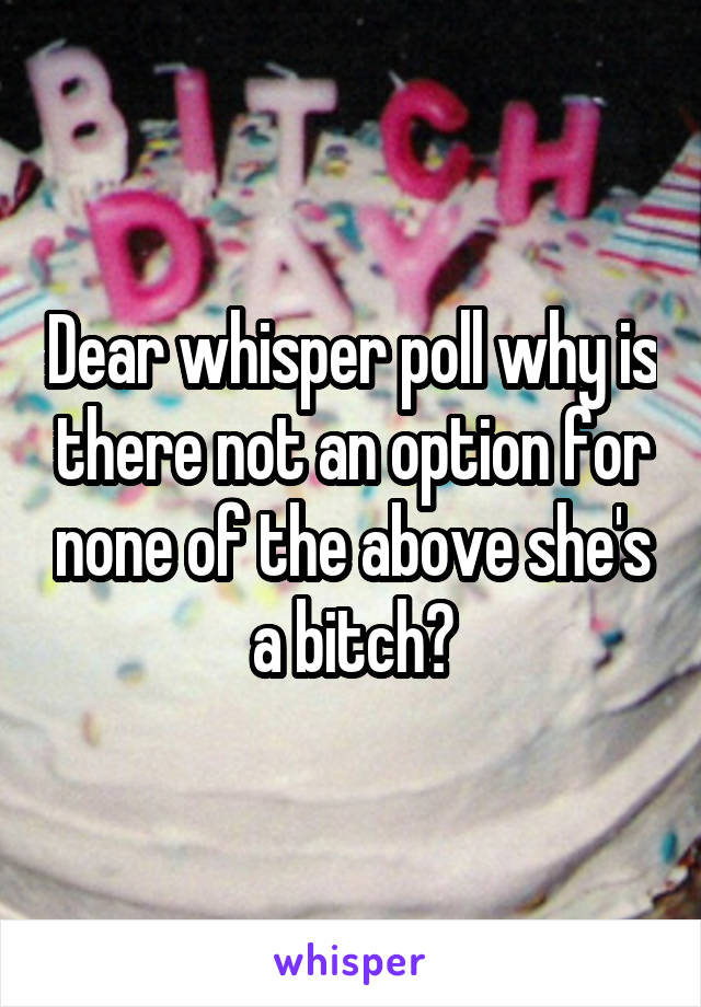 Dear whisper poll why is there not an option for none of the above she's a bitch?