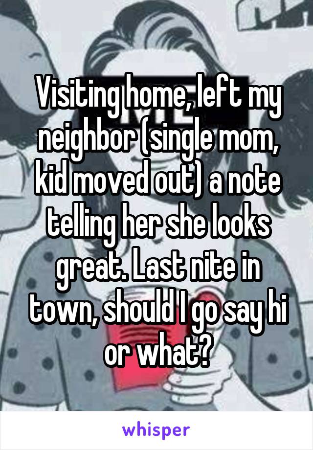 Visiting home, left my neighbor (single mom, kid moved out) a note telling her she looks great. Last nite in town, should I go say hi or what?