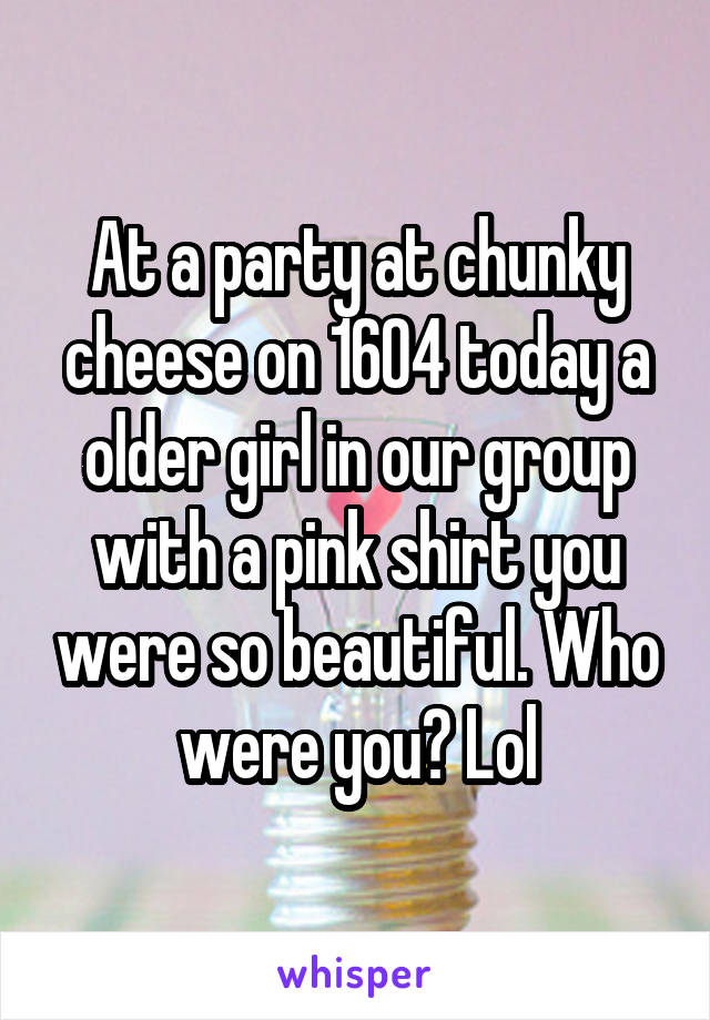 At a party at chunky cheese on 1604 today a older girl in our group with a pink shirt you were so beautiful. Who were you? Lol