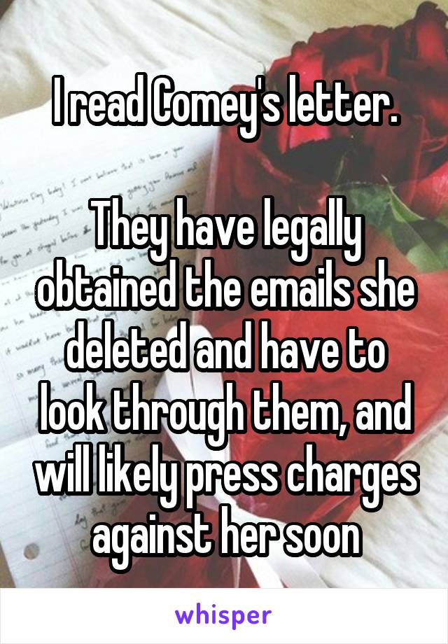 I read Comey's letter.

They have legally obtained the emails she deleted and have to look through them, and will likely press charges against her soon