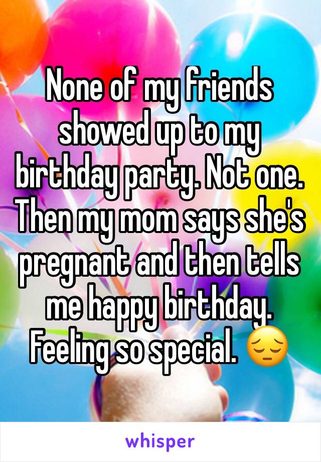 None of my friends showed up to my birthday party. Not one. Then my mom says she's pregnant and then tells me happy birthday. Feeling so special. 😔