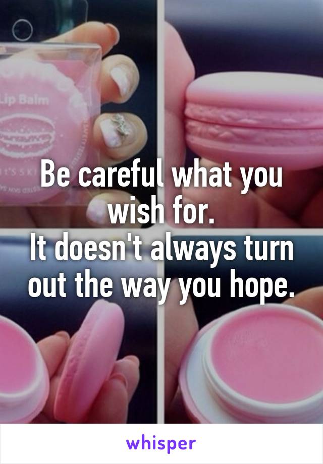 Be careful what you wish for.
It doesn't always turn out the way you hope.